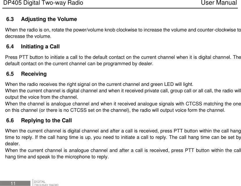 DP405 Digital Two-way Radio                                                                          User Manual 11 6.3    Adjusting the Volume When the radio is on, rotate the power/volume knob clockwise to increase the volume and counter-clockwise to decrease the volume.   6.4    Initiating a Call Press PTT button to initiate a call to the default contact on the current channel when it is digital channel. The default contact on the current channel can be programmed by dealer. 6.5    Receiving When the radio receives the right signal on the current channel and green LED will light. When the current channel is digital channel and when it received private call, group call or all call, the radio will output the voice from the channel. When the channel is analogue channel and when it received analogue signals with CTCSS matching the one on this channel (or there is no CTCSS set on the channel), the radio will output voice form the channel. 6.6    Replying to the Call When the current channel is digital channel and after a call is received, press PTT button within the call hang time to reply. If the call hang time is up, you need to initiate a call to reply. The call hang time can be set by dealer. When the current channel is analogue channel and after a call is received, press PTT button within the call hang time and speak to the microphone to reply.  