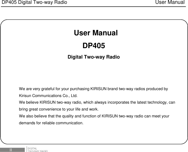 DP405 Digital Two-way Radio                                   User Manual  III   User Manual DP405   Digital Two-way Radio    We are very grateful for your purchasing KIRISUN brand two-way radios produced by Kirisun Communications Co., Ltd. We believe KIRISUN two-way radio, which always incorporates the latest technology, can bring great convenience to your life and work. We also believe that the quality and function of KIRISUN two-way radio can meet your demands for reliable communication. 