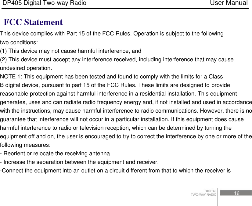 DP405 Digital Two-way Radio                                                                          User Manual                                                                                     16   FCC Statement This device complies with Part 15 of the FCC Rules. Operation is subject to the following two conditions: (1) This device may not cause harmful interference, and (2) This device must accept any interference received, including interference that may cause   undesired operation. NOTE 1: This equipment has been tested and found to comply with the limits for a Class B digital device, pursuant to part 15 of the FCC Rules. These limits are designed to provide   reasonable protection against harmful interference in a residential installation. This equipment generates, uses and can radiate radio frequency energy and, if not installed and used in accordance with the instructions, may cause harmful interference to radio communications. However, there is no guarantee that interference will not occur in a particular installation. If this equipment does cause harmful interference to radio or television reception, which can be determined by turning the equipment off and on, the user is encouraged to try to correct the interference by one or more of the following measures: - Reorient or relocate the receiving antenna. - Increase the separation between the equipment and receiver. -Connect the equipment into an outlet on a circuit different from that to which the receiver is 