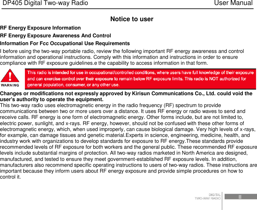 DP405 Digital Two-way Radio                                                                          User Manual                                                                                     II Notice to user RF Energy Exposure Information RF Energy Exposure Awareness And Control Information For Fcc Occupational Use Requirements I before using the two-way portable radio, review the following important RF energy awareness and control information and operational instructions. Comply with this information and instructions in order to ensure compliance with RF exposure guidelines.e the capability to access information in that form.  Changes or modifications not expressly approved by Kirisun Communications Co., Ltd. could void the user&apos;s authority to operate the equipment. This two-way radio uses electromagnetic energy in the radio frequency (RF) spectrum to provide communications between two or more users over a distance. It uses RF energy or radio waves to send and receive calls. RF energy is one form of electromagnetic energy. Other forms include, but are not limited to, electric power, sunlight, and x-rays. RF energy, however, should not be confused with these other forms of electromagnetic energy, which, when used improperly, can cause biological damage. Very high levels of x-rays, for example, can damage tissues and genetic material.Experts in science, engineering, medicine, health, and industry work with organizations to develop standards for exposure to RF energy.These standards provide recommended levels of RF exposure for both workers and the general public. These recommended RF exposure levels include substantial margins of protection. All two-way radios marketed in North America are designed, manufactured, and tested to ensure they meet government-established RF exposure levels. In addition, manufacturers also recommend specific operating instructions to users of two-way radios. These instructions are important because they inform users about RF energy exposure and provide simple procedures on how to control it. 