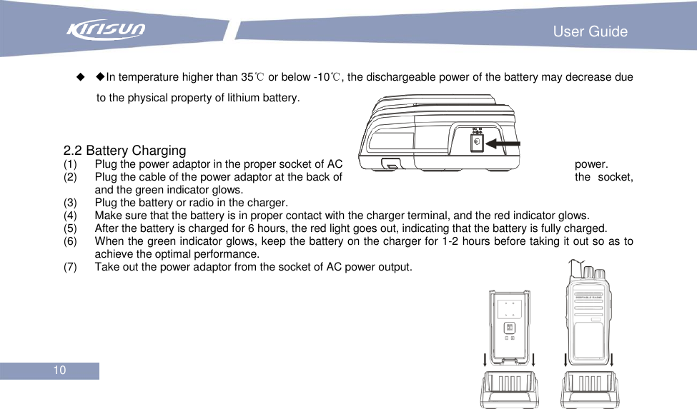                                                                         User Guide 10   ◆In temperature higher than 35℃ or below -10℃, the dischargeable power of the battery may decrease due to the physical property of lithium battery.     2.2 Battery Charging (1)  Plug the power adaptor in the proper socket of AC  power. (2)  Plug the cable of the power adaptor at the back of  the  socket, and the green indicator glows.   (3)  Plug the battery or radio in the charger.   (4)  Make sure that the battery is in proper contact with the charger terminal, and the red indicator glows. (5)  After the battery is charged for 6 hours, the red light goes out, indicating that the battery is fully charged. (6)  When the green indicator glows, keep the battery on the charger for 1-2 hours before taking it out so as to achieve the optimal performance. (7)  Take out the power adaptor from the socket of AC power output.        