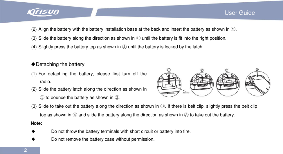                                                                         User Guide 12  (2) Align the battery with the battery installation base at the back and insert the battery as shown in ②. (3) Slide the battery along the direction as shown in ③ until the battery is fit into the right position. (4) Slightly press the battery top as shown in ④ until the battery is locked by the latch.  ◆Detaching the battery (1) For  detaching  the  battery,  please  first  turn  off  the radio. (2) Slide the battery latch along the direction as shown in ① to bounce the battery as shown in ②. (3) Slide to take out the battery along the direction as shown in ③. If there is belt clip, slightly press the belt clip top as shown in ④ and slide the battery along the direction as shown in ③ to take out the battery. Note:    Do not throw the battery terminals with short circuit or battery into fire.  Do not remove the battery case without permission. 