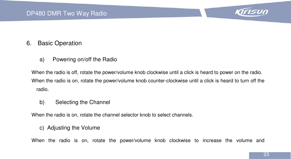 DP480 DMR Two Way Radio                                                           23   6.  Basic Operation a)  Powering on/off the Radio When the radio is off, rotate the power/volume knob clockwise until a click is heard to power on the radio. When the radio is on, rotate the power/volume knob counter-clockwise until a click is heard to turn off the radio. b)    Selecting the Channel When the radio is on, rotate the channel selector knob to select channels. c)   Adjusting the Volume When  the  radio  is  on,  rotate  the  power/volume  knob  clockwise  to  increase  the  volume  and 