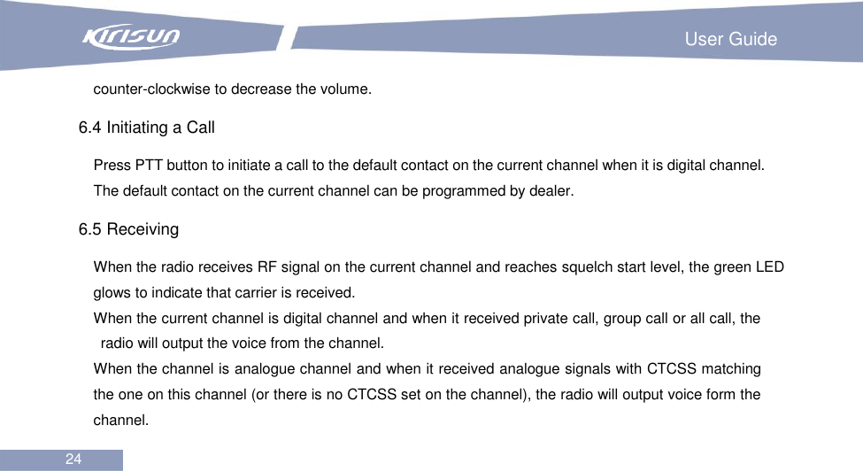                                                                         User Guide 24  counter-clockwise to decrease the volume.   6.4 Initiating a Call Press PTT button to initiate a call to the default contact on the current channel when it is digital channel. The default contact on the current channel can be programmed by dealer. 6.5 Receiving When the radio receives RF signal on the current channel and reaches squelch start level, the green LED glows to indicate that carrier is received.       When the current channel is digital channel and when it received private call, group call or all call, the radio will output the voice from the channel. When the channel is analogue channel and when it received analogue signals with CTCSS matching the one on this channel (or there is no CTCSS set on the channel), the radio will output voice form the channel. 