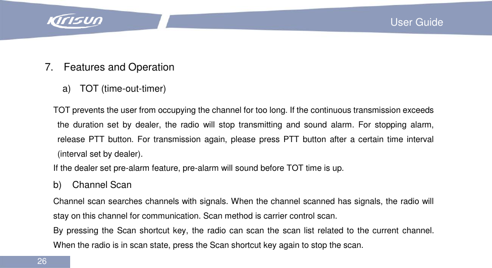                                                                         User Guide 26   7.  Features and Operation a)    TOT (time-out-timer) TOT prevents the user from occupying the channel for too long. If the continuous transmission exceeds the  duration  set  by  dealer,  the  radio  will  stop  transmitting  and  sound  alarm.  For  stopping  alarm, release PTT  button.  For transmission  again, please press PTT button after  a certain time  interval (interval set by dealer). If the dealer set pre-alarm feature, pre-alarm will sound before TOT time is up. b)    Channel Scan Channel scan searches channels with signals. When the channel scanned has signals, the radio will stay on this channel for communication. Scan method is carrier control scan. By pressing the  Scan shortcut key,  the radio can scan the  scan list related to the current channel. When the radio is in scan state, press the Scan shortcut key again to stop the scan. 