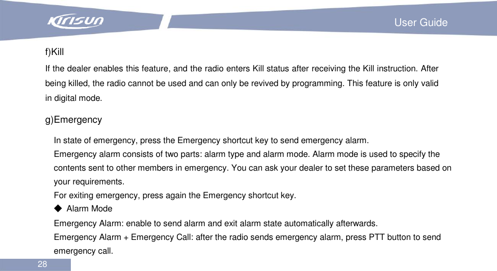                                                                         User Guide 28  f)Kill If the dealer enables this feature, and the radio enters Kill status after receiving the Kill instruction. After being killed, the radio cannot be used and can only be revived by programming. This feature is only valid in digital mode. g)Emergency   In state of emergency, press the Emergency shortcut key to send emergency alarm. Emergency alarm consists of two parts: alarm type and alarm mode. Alarm mode is used to specify the contents sent to other members in emergency. You can ask your dealer to set these parameters based on your requirements. For exiting emergency, press again the Emergency shortcut key. ◆  Alarm Mode Emergency Alarm: enable to send alarm and exit alarm state automatically afterwards. Emergency Alarm + Emergency Call: after the radio sends emergency alarm, press PTT button to send emergency call. 