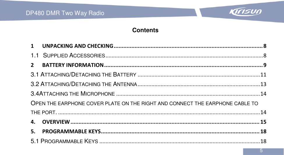 DP480 DMR Two Way Radio                                                           5  Contents 1 UNPACKING AND CHECKING ............................................................................................. 8 1.1 SUPPLIED ACCESSORIES ....................................................................................................... 8 2 BATTERY INFORMATION ................................................................................................... 9 3.1 ATTACHING/DETACHING THE BATTERY ................................................................................ 11 3.2 ATTACHING/DETACHING THE ANTENNA ................................................................................ 13 3.4ATTACHING THE MICROPHONE .............................................................................................. 14 OPEN THE EARPHONE COVER PLATE ON THE RIGHT AND CONNECT THE EARPHONE CABLE TO THE PORT. .................................................................................................................................... 14 4. OVERVIEW ...................................................................................................................... 15 5. PROGRAMMABLE KEYS ................................................................................................... 18 5.1 PROGRAMMABLE KEYS ......................................................................................................... 18 