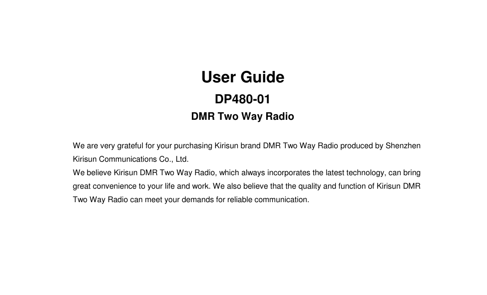  User Guide DP480-01 DMR Two Way Radio                         We are very grateful for your purchasing Kirisun brand DMR Two Way Radio produced by Shenzhen Kirisun Communications Co., Ltd.   We believe Kirisun DMR Two Way Radio, which always incorporates the latest technology, can bring great convenience to your life and work. We also believe that the quality and function of Kirisun DMR Two Way Radio can meet your demands for reliable communication.