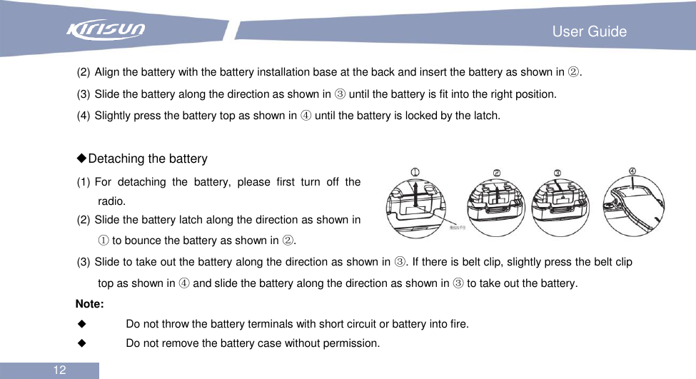                                                                         User Guide 12  (2) Align the battery with the battery installation base at the back and insert the battery as shown in ②. (3) Slide the battery along the direction as shown in ③ until the battery is fit into the right position. (4) Slightly press the battery top as shown in ④ until the battery is locked by the latch.  ◆Detaching the battery (1) For  detaching  the  battery,  please  first  turn  off  the radio. (2) Slide the battery latch along the direction as shown in ① to bounce the battery as shown in ②. (3) Slide to take out the battery along the direction as shown in ③. If there is belt clip, slightly press the belt clip top as shown in ④ and slide the battery along the direction as shown in ③ to take out the battery. Note:    Do not throw the battery terminals with short circuit or battery into fire.  Do not remove the battery case without permission. 
