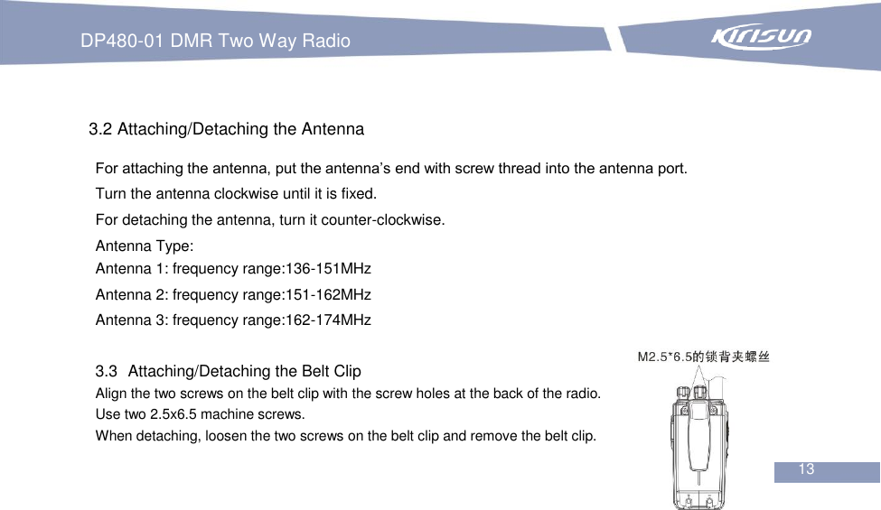 DP480-01 DMR Two Way Radio                                                           13     3.2 Attaching/Detaching the Antenna For attaching the antenna, put the antenna’s end with screw thread into the antenna port. Turn the antenna clockwise until it is fixed. For detaching the antenna, turn it counter-clockwise. Antenna Type: Antenna 1: frequency range:136-151MHz Antenna 2: frequency range:151-162MHz Antenna 3: frequency range:162-174MHz  3.3   Attaching/Detaching the Belt Clip Align the two screws on the belt clip with the screw holes at the back of the radio. Use two 2.5x6.5 machine screws. When detaching, loosen the two screws on the belt clip and remove the belt clip. 