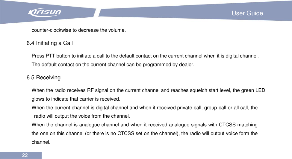                                                                         User Guide 22  counter-clockwise to decrease the volume.   6.4 Initiating a Call Press PTT button to initiate a call to the default contact on the current channel when it is digital channel. The default contact on the current channel can be programmed by dealer. 6.5 Receiving When the radio receives RF signal on the current channel and reaches squelch start level, the green LED glows to indicate that carrier is received.       When the current channel is digital channel and when it received private call, group call or all call, the radio will output the voice from the channel. When the channel is analogue channel and when it received analogue signals with CTCSS matching the one on this channel (or there is no CTCSS set on the channel), the radio will output voice form the channel. 