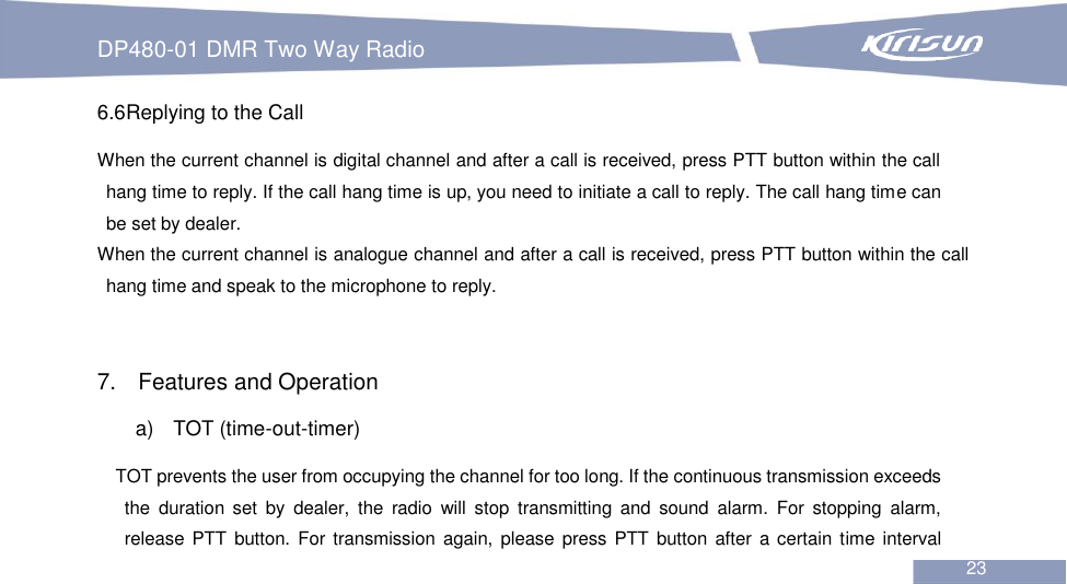 DP480-01 DMR Two Way Radio                                                           23  6.6Replying to the Call When the current channel is digital channel and after a call is received, press PTT button within the call hang time to reply. If the call hang time is up, you need to initiate a call to reply. The call hang time can be set by dealer. When the current channel is analogue channel and after a call is received, press PTT button within the call hang time and speak to the microphone to reply.   7.  Features and Operation a)    TOT (time-out-timer) TOT prevents the user from occupying the channel for too long. If the continuous transmission exceeds the  duration  set  by  dealer,  the  radio  will  stop  transmitting  and  sound  alarm.  For  stopping  alarm, release PTT  button. For transmission again,  please press  PTT button after a certain time interval 