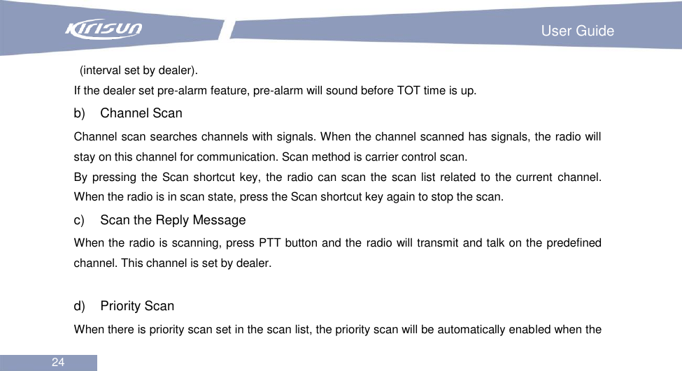                                                                         User Guide 24  (interval set by dealer). If the dealer set pre-alarm feature, pre-alarm will sound before TOT time is up. b)    Channel Scan Channel scan searches channels with signals. When the channel scanned has signals, the radio will stay on this channel for communication. Scan method is carrier control scan. By pressing the  Scan shortcut key, the radio can scan the scan list related to the current  channel. When the radio is in scan state, press the Scan shortcut key again to stop the scan. c)    Scan the Reply Message When the radio is scanning, press PTT button and the radio will transmit and talk on the predefined channel. This channel is set by dealer.  d)    Priority Scan When there is priority scan set in the scan list, the priority scan will be automatically enabled when the 