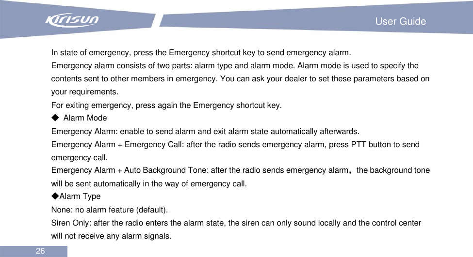                                                                         User Guide 26  In state of emergency, press the Emergency shortcut key to send emergency alarm. Emergency alarm consists of two parts: alarm type and alarm mode. Alarm mode is used to specify the contents sent to other members in emergency. You can ask your dealer to set these parameters based on your requirements. For exiting emergency, press again the Emergency shortcut key. ◆  Alarm Mode Emergency Alarm: enable to send alarm and exit alarm state automatically afterwards. Emergency Alarm + Emergency Call: after the radio sends emergency alarm, press PTT button to send emergency call. Emergency Alarm + Auto Background Tone: after the radio sends emergency alarm，the background tone will be sent automatically in the way of emergency call. ◆Alarm Type None: no alarm feature (default).   Siren Only: after the radio enters the alarm state, the siren can only sound locally and the control center will not receive any alarm signals. 