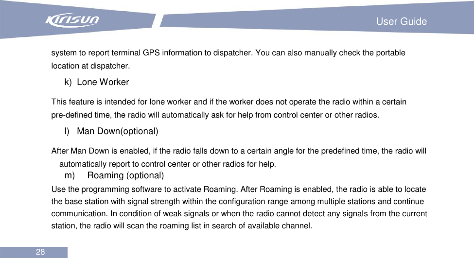                                                                         User Guide 28  system to report terminal GPS information to dispatcher. You can also manually check the portable location at dispatcher. k)   Lone Worker This feature is intended for lone worker and if the worker does not operate the radio within a certain pre-defined time, the radio will automatically ask for help from control center or other radios. l)   Man Down(optional) After Man Down is enabled, if the radio falls down to a certain angle for the predefined time, the radio will automatically report to control center or other radios for help.   m)    Roaming (optional) Use the programming software to activate Roaming. After Roaming is enabled, the radio is able to locate the base station with signal strength within the configuration range among multiple stations and continue communication. In condition of weak signals or when the radio cannot detect any signals from the current station, the radio will scan the roaming list in search of available channel.    