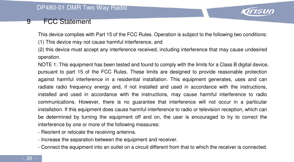 DP480-01 DMR Two Way Radio     -  28  -  9   FCC Statement This device complies with Part 15 of the FCC Rules. Operation is subject to the following two conditions:   (1) This device may not cause harmful interference, and (2) this device must accept any interference received, including interference that may cause undesired operation.   NOTE 1: This equipment has been tested and found to comply with the limits for a Class B digital device, pursuant  to  part  15  of  the  FCC Rules.  These  limits  are  designed  to  provide  reasonable  protection against  harmful  interference  in  a  residential  installation.  This  equipment  generates,  uses  and  can radiate  radio  frequency  energy  and,  if  not  installed  and  used  in  accordance  with  the  instructions, installed  and  used  in  accordance  with  the  instructions,  may  cause  harmful  interference  to  radio communications.  However,  there  is  no  guarantee  that  interference  will  not  occur  in  a  particular installation. If this equipment does cause harmful interference to radio or television reception, which can be  determined  by  turning  the  equipment  off  and  on,  the  user  is  encouraged  to  try  to  correct  the interference by one or more of the following measures:   - Reorient or relocate the receiving antenna.   - Increase the separation between the equipment and receiver. - Connect the equipment into an outlet on a circuit different from that to which the receiver is connected. 