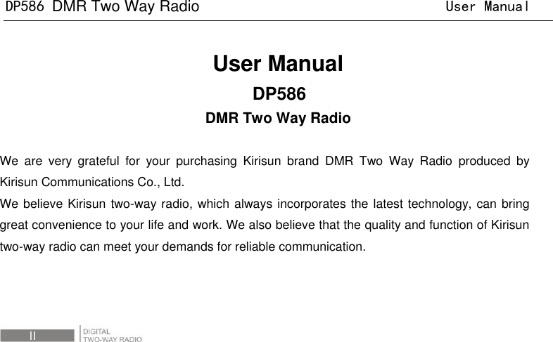 DP586 DMR Two Way Radio                                User Manual  III                            User Manual DP586                                                   DMR Two Way Radio  We  are  very  grateful  for  your  purchasing  Kirisun  brand  DMR  Two  Way  Radio  produced  by Kirisun Communications Co., Ltd.   We believe Kirisun two-way radio, which always incorporates the latest technology, can bring great convenience to your life and work. We also believe that the quality and function of Kirisun two-way radio can meet your demands for reliable communication. 