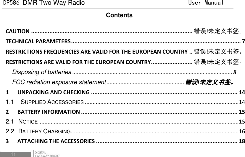 DP586 DMR Two Way Radio                                User Manual 11   Contents CAUTION ................................................................................................. 错误!未定义书签。 TECHNICAL PARAMETERS ...................................................................................................... 7 RESTRICTIONS FREQUENCIES ARE VALID FOR THE EUROPEAN COUNTRY .. 错误!未定义书签。 RESTRICTIONS ARE VALID FOR THE EUROPEAN COUNTRY ......................... 错误!未定义书签。 Disposing of batteries ....................................................................................................... 8 FCC radiation exposure statement .................................................. 错误!未定义书签。 1 UNPACKING AND CHECKING ........................................................................................ 14 1.1  SUPPLIED ACCESSORIES ................................................................................................... 14 2 BATTERY INFORMATION .............................................................................................. 15 2.1 NOTICE ................................................................................................................................. 15 2.2 BATTERY CHARGING ............................................................................................................ 16 3 ATTACHING THE ACCESSORIES ..................................................................................... 18 