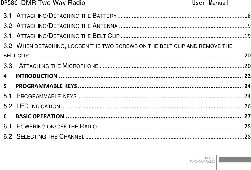 DP586 DMR Two Way Radio                                User Manual                                                                                   12 3.1 ATTACHING/DETACHING THE BATTERY ............................................................................... 18 3.2 ATTACHING/DETACHING THE ANTENNA .............................................................................. 19 3.1 ATTACHING/DETACHING THE BELT CLIP ............................................................................. 19 3.2 WHEN DETACHING, LOOSEN THE TWO SCREWS ON THE BELT CLIP AND REMOVE THE BELT CLIP. .................................................................................................................................... 20 3.3  ATTACHING THE MICROPHONE .......................................................................................... 20 4 INTRODUCTION ........................................................................................................... 22 5 PROGRAMMABLE KEYS ................................................................................................ 24 5.1 PROGRAMMABLE KEYS ........................................................................................................ 24 5.2 LED INDICATION .................................................................................................................. 26 6 BASIC OPERATION........................................................................................................ 27 6.1 POWERING ON/OFF THE RADIO ........................................................................................... 28 6.2 SELECTING THE CHANNEL ................................................................................................... 28 