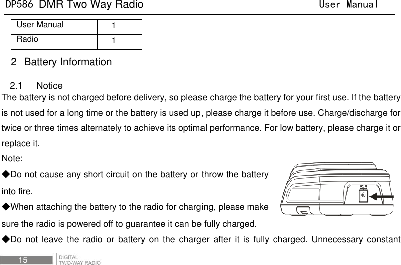 DP586 DMR Two Way Radio                                User Manual 15 User Manual 1 Radio 1 2  Battery Information 2.1    Notice The battery is not charged before delivery, so please charge the battery for your first use. If the battery is not used for a long time or the battery is used up, please charge it before use. Charge/discharge for twice or three times alternately to achieve its optimal performance. For low battery, please charge it or replace it. Note:   ◆Do not cause any short circuit on the battery or throw the battery into fire. ◆When attaching the battery to the radio for charging, please make sure the radio is powered off to guarantee it can be fully charged. ◆Do  not leave the  radio  or  battery on  the  charger  after it is fully  charged.  Unnecessary constant 