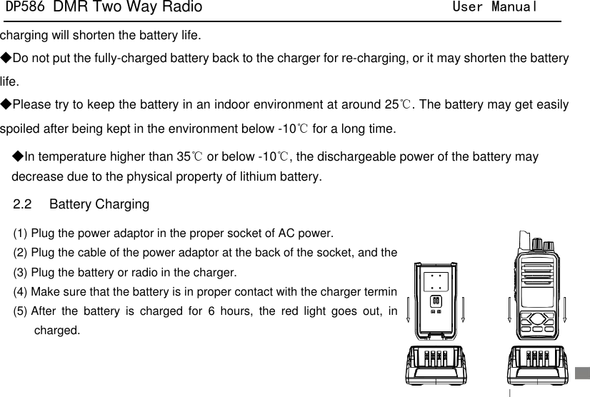 DP586 DMR Two Way Radio                                User Manual                                                                                   16 charging will shorten the battery life. ◆Do not put the fully-charged battery back to the charger for re-charging, or it may shorten the battery life. ◆Please try to keep the battery in an indoor environment at around 25℃. The battery may get easily spoiled after being kept in the environment below -10℃ for a long time.   ◆In temperature higher than 35℃ or below -10℃, the dischargeable power of the battery may decrease due to the physical property of lithium battery. 2.2    Battery Charging (1) Plug the power adaptor in the proper socket of AC power. (2) Plug the cable of the power adaptor at the back of the socket, and the green indicator glows. (3) Plug the battery or radio in the charger. (4) Make sure that the battery is in proper contact with the charger terminal, and the red indicator glows. (5) After  the  battery  is  charged  for  6  hours,  the  red  light  goes  out,  indicating  that  the  battery  is  fully charged. 