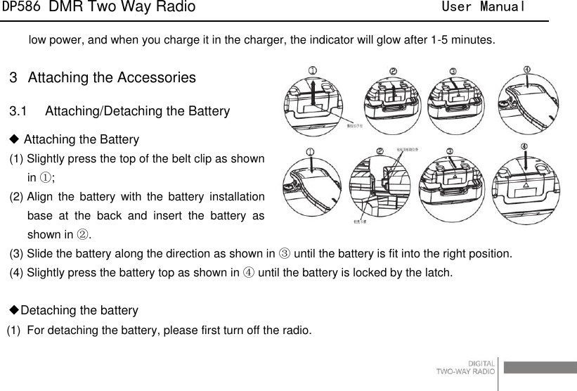DP586 DMR Two Way Radio                                User Manual                                                                                   18 low power, and when you charge it in the charger, the indicator will glow after 1-5 minutes.  3  Attaching the Accessories 3.1    Attaching/Detaching the Battery ◆ Attaching the Battery (1) Slightly press the top of the belt clip as shown in ①; (2) Align  the  battery  with  the  battery installation base  at  the  back  and  insert  the  battery  as shown in ②. (3) Slide the battery along the direction as shown in ③ until the battery is fit into the right position. (4) Slightly press the battery top as shown in ④ until the battery is locked by the latch.  ◆Detaching the battery (1)  For detaching the battery, please first turn off the radio. 