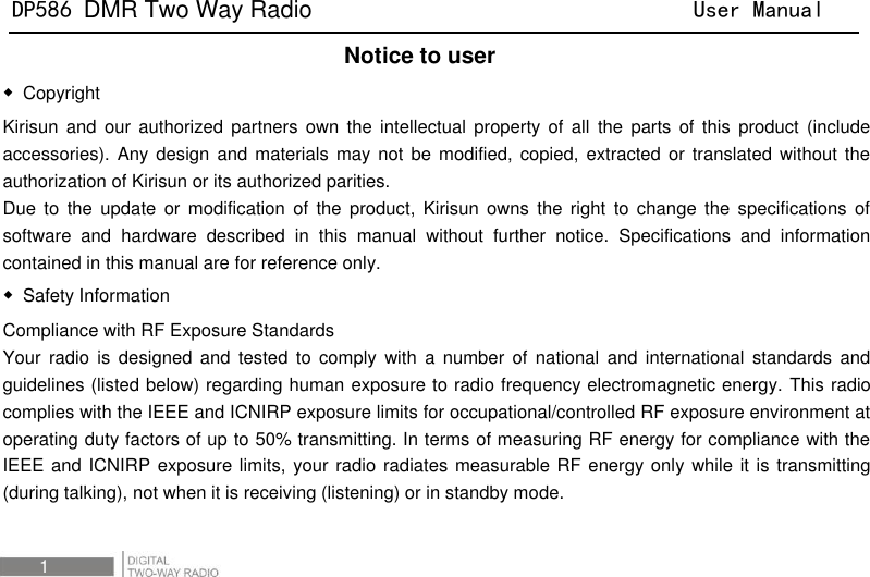 DP586 DMR Two Way Radio                                User Manual 1     Notice to user ◆  Copyright Kirisun  and  our  authorized partners own  the  intellectual  property  of  all  the  parts of  this  product  (include accessories).  Any design  and materials  may not  be modified,  copied, extracted  or translated  without the authorization of Kirisun or its authorized parities. Due  to  the  update  or  modification  of the product,  Kirisun  owns the right to  change the  specifications of software  and  hardware  described  in  this  manual  without  further  notice.  Specifications  and  information contained in this manual are for reference only.   ◆  Safety Information Compliance with RF Exposure Standards   Your  radio  is designed  and tested to  comply with  a  number  of  national  and  international  standards  and guidelines (listed below) regarding human exposure to radio frequency electromagnetic energy. This radio complies with the IEEE and ICNIRP exposure limits for occupational/controlled RF exposure environment at operating duty factors of up to 50% transmitting. In terms of measuring RF energy for compliance with the IEEE and ICNIRP exposure limits,  your radio  radiates measurable RF energy only while it is transmitting (during talking), not when it is receiving (listening) or in standby mode.  