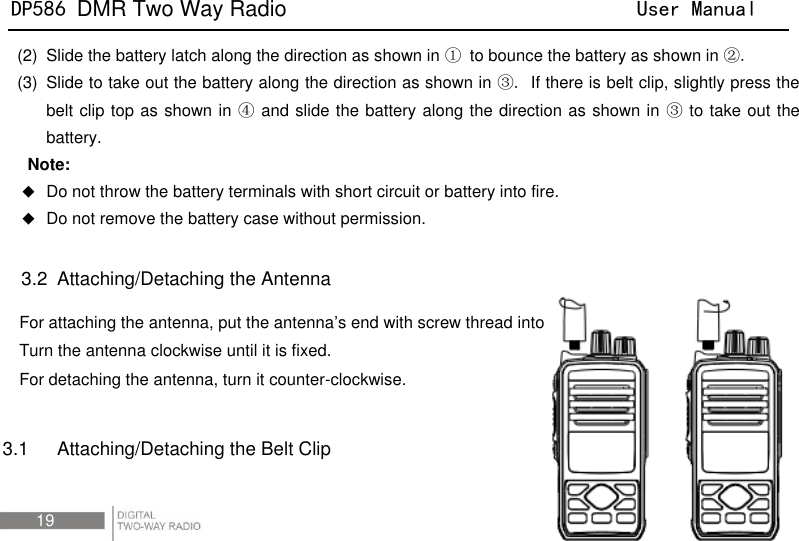 DP586 DMR Two Way Radio                                User Manual 19 (2)  Slide the battery latch along the direction as shown in ① to bounce the battery as shown in ②. (3)  Slide to take out the battery along the direction as shown in ③. If there is belt clip, slightly press the belt clip top as shown in ④ and slide the battery along the direction as shown in ③ to take out the battery.   Note:  Do not throw the battery terminals with short circuit or battery into fire.  Do not remove the battery case without permission.  3.2   Attaching/Detaching the Antenna For attaching the antenna, put the antenna’s end with screw thread into the antenna port. Turn the antenna clockwise until it is fixed. For detaching the antenna, turn it counter-clockwise.  3.1    Attaching/Detaching the Belt Clip 