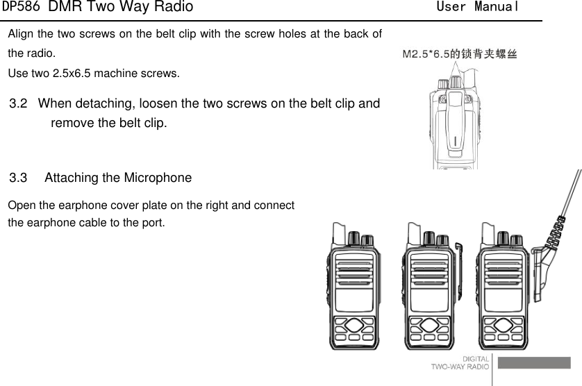 DP586 DMR Two Way Radio                                User Manual                                                                                   20 Align the two screws on the belt clip with the screw holes at the back of the radio. Use two 2.5x6.5 machine screws. 3.2  When detaching, loosen the two screws on the belt clip and remove the belt clip.  3.3    Attaching the Microphone Open the earphone cover plate on the right and connect   the earphone cable to the port.       