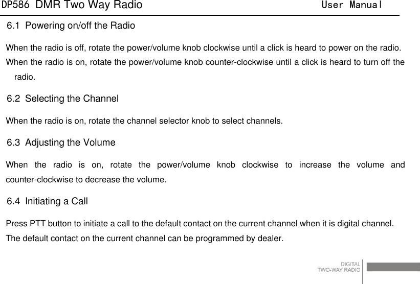DP586 DMR Two Way Radio                                User Manual                                                                                   28 6.1   Powering on/off the Radio When the radio is off, rotate the power/volume knob clockwise until a click is heard to power on the radio. When the radio is on, rotate the power/volume knob counter-clockwise until a click is heard to turn off the radio. 6.2   Selecting the Channel When the radio is on, rotate the channel selector knob to select channels. 6.3   Adjusting the Volume When  the  radio  is  on,  rotate  the  power/volume  knob  clockwise  to  increase  the  volume  and counter-clockwise to decrease the volume.   6.4   Initiating a Call Press PTT button to initiate a call to the default contact on the current channel when it is digital channel. The default contact on the current channel can be programmed by dealer. 