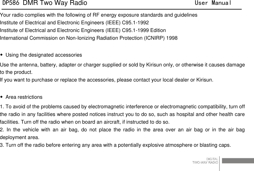 DP586 DMR Two Way Radio                                User Manual                                                                                   2 Your radio complies with the following of RF energy exposure standards and guidelines Institute of Electrical and Electronic Engineers (IEEE) C95.1-1992 Institute of Electrical and Electronic Engineers (IEEE) C95.1-1999 Edition International Commission on Non-Ionizing Radiation Protection (ICNIRP) 1998  ◆  Using the designated accessories Use the antenna, battery, adapter or charger supplied or sold by Kirisun only, or otherwise it causes damage to the product. If you want to purchase or replace the accessories, please contact your local dealer or Kirisun.    ◆  Area restrictions   1. To avoid of the problems caused by electromagnetic interference or electromagnetic compatibility, turn off the radio in any facilities where posted notices instruct you to do so, such as hospital and other health care facilities. Turn off the radio when on board an aircraft, if instructed to do so. 2.  In  the  vehicle  with  an  air  bag,  do  not  place  the  radio  in  the  area  over  an  air  bag  or  in  the  air  bag deployment area.   3. Turn off the radio before entering any area with a potentially explosive atmosphere or blasting caps. 