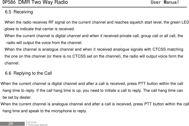 DP586 DMR Two Way Radio                                User Manual 29 6.5   Receiving When the radio receives RF signal on the current channel and reaches squelch start level, the green LED glows to indicate that carrier is received.       When the current channel is digital channel and when it received private call, group call or all call, the radio will output the voice from the channel. When the channel is analogue channel and when it received analogue signals with CTCSS matching the one on this channel (or there is no CTCSS set on the channel), the radio will output voice form the channel. 6.6   Replying to the Call When the current channel is digital channel and after a call is received, press PTT button within the call hang time to reply. If the call hang time is up, you need to initiate a call to reply. The call hang time can be set by dealer. When the current channel is analogue channel and after a call is received, press PTT button within the call hang time and speak to the microphone to reply. 