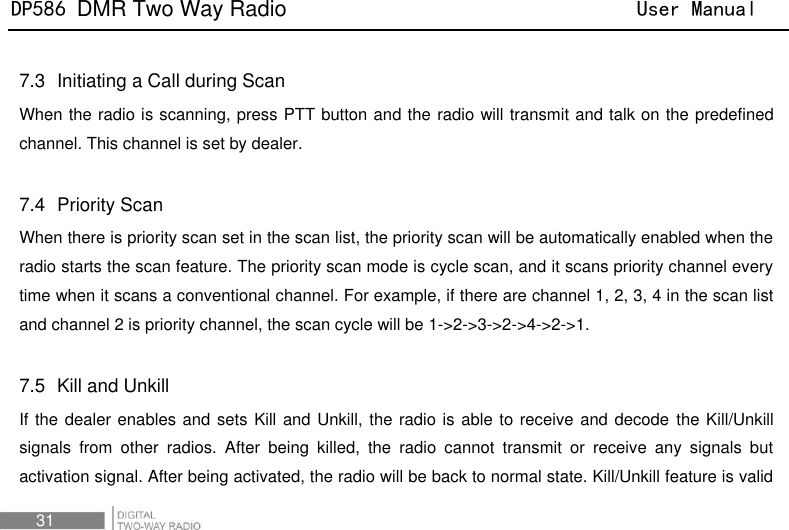 DP586 DMR Two Way Radio                                User Manual 31  7.3   Initiating a Call during Scan When the radio is scanning, press PTT button and the radio will transmit and talk on the predefined channel. This channel is set by dealer.  7.4   Priority Scan When there is priority scan set in the scan list, the priority scan will be automatically enabled when the radio starts the scan feature. The priority scan mode is cycle scan, and it scans priority channel every time when it scans a conventional channel. For example, if there are channel 1, 2, 3, 4 in the scan list and channel 2 is priority channel, the scan cycle will be 1-&gt;2-&gt;3-&gt;2-&gt;4-&gt;2-&gt;1.    7.5   Kill and Unkill If the dealer enables and sets Kill and Unkill, the radio is able to receive and decode  the Kill/Unkill signals  from  other  radios.  After  being  killed,  the  radio  cannot  transmit  or  receive  any  signals  but activation signal. After being activated, the radio will be back to normal state. Kill/Unkill feature is valid 