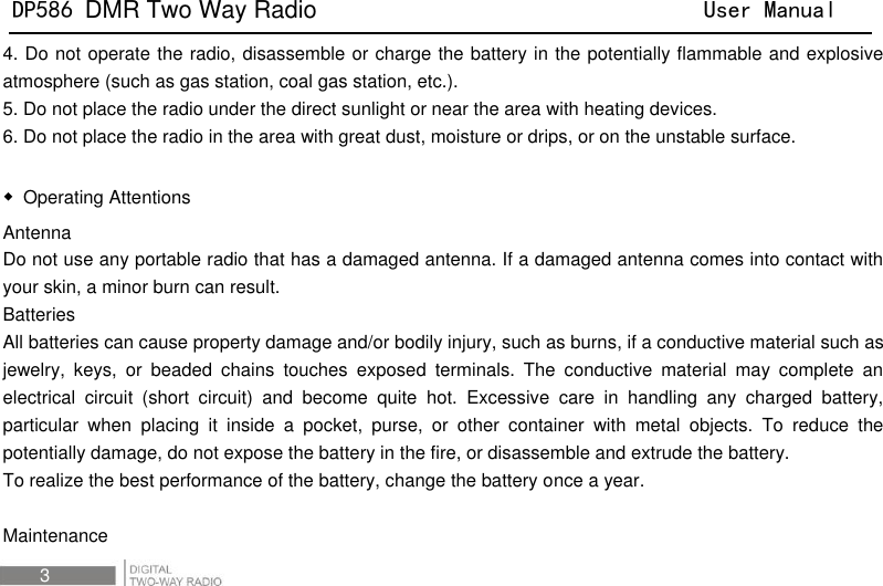 DP586 DMR Two Way Radio                                User Manual 3 4. Do not operate the radio, disassemble or charge the battery in the potentially flammable and explosive atmosphere (such as gas station, coal gas station, etc.).   5. Do not place the radio under the direct sunlight or near the area with heating devices.   6. Do not place the radio in the area with great dust, moisture or drips, or on the unstable surface.      ◆  Operating Attentions Antenna   Do not use any portable radio that has a damaged antenna. If a damaged antenna comes into contact with your skin, a minor burn can result.   Batteries All batteries can cause property damage and/or bodily injury, such as burns, if a conductive material such as jewelry,  keys,  or  beaded  chains  touches  exposed  terminals.  The  conductive  material  may  complete  an electrical  circuit  (short  circuit)  and  become  quite  hot.  Excessive  care  in  handling  any  charged  battery, particular  when  placing  it  inside  a  pocket,  purse,  or  other  container  with  metal  objects.  To  reduce  the potentially damage, do not expose the battery in the fire, or disassemble and extrude the battery.   To realize the best performance of the battery, change the battery once a year.    Maintenance   