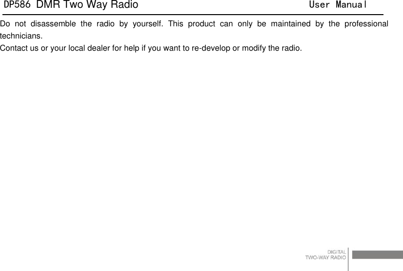 DP586 DMR Two Way Radio                                User Manual                                                                                   4 Do  not  disassemble  the  radio  by  yourself.  This  product  can  only  be  maintained  by  the  professional technicians.   Contact us or your local dealer for help if you want to re-develop or modify the radio. 