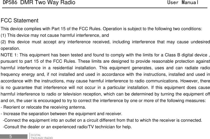 DP586 DMR Two Way Radio                                User Manual 5  FCC Statement This device complies with Part 15 of the FCC Rules. Operation is subject to the following two conditions:   (1) This device may not cause harmful interference, and (2)  this  device  must  accept  any  interference  received,  including  interference  that  may  cause  undesired operation.   NOTE 1: This equipment has been tested and found to comply with the limits for a Class B digital device , pursuant to part 15 of the FCC Rules. These limits are designed to provide reasonable protection against harmful  interference  in  a  residential  installation.  This  equipment  generates,  uses  and  can  radiate  radio frequency energy and, if not installed and used in accordance with the instructions, installed and used in accordance with the instructions, may cause harmful interference to radio communications. However, there is  no  guarantee  that  interference  will  not  occur  in  a  particular  installation.  If  this  equipment  does  cause harmful interference to radio or television reception, which can be determined by turning the equipment off and on, the user is encouraged to try to correct the interference by one or more of the following measures:   - Reorient or relocate the receiving antenna.   - Increase the separation between the equipment and receiver.   -Connect the equipment into an outlet on a circuit different from that to which the receiver is connected.   -Consult the dealer or an experienced radio/TV technician for help.   