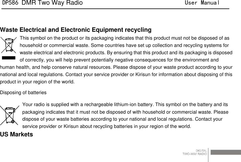 DP586 DMR Two Way Radio                                User Manual                                                                                   8   Waste Electrical and Electronic Equipment recycling This symbol on the product or its packaging indicates that this product must not be disposed of as household or commercial waste. Some countries have set up collection and recycling systems for waste electrical and electronic products. By ensuring that this product and its packaging is disposed of correctly, you will help prevent potentially negative consequences for the environment and human health, and help conserve natural resources. Please dispose of your waste product according to your national and local regulations. Contact your service provider or Kirisun for information about disposing of this product in your region of the world. Disposing of batteries Your radio is supplied with a rechargeable lithium-ion battery. This symbol on the battery and its packaging indicates that it must not be disposed of with household or commercial waste. Please dispose of your waste batteries according to your national and local regulations. Contact your service provider or Kirisun about recycling batteries in your region of the world. US Markets 
