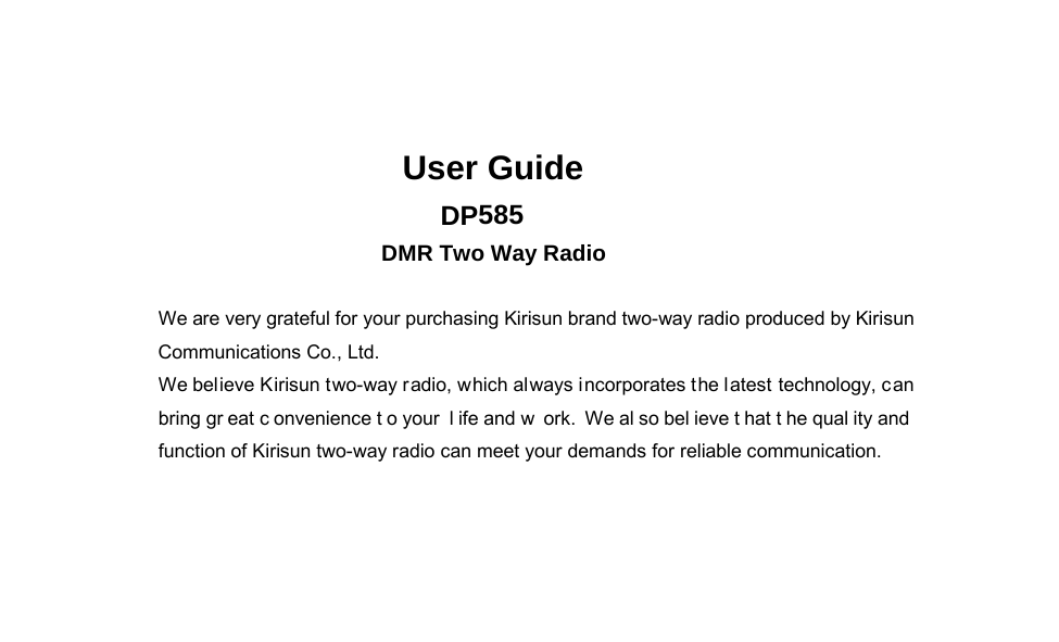 DP585 DMR Two Way Radio        User Guide User Guide  DP585 DMR Two Way Radio We are very grateful for your purchasing Kirisun brand two-way radio produced by Kirisun Communications Co., Ltd.   We believe Kirisun two-way radio, which always incorporates the latest technology, can bring gr eat c onvenience t o your  l ife and w ork. We al so bel ieve t hat t he qual ity and  function of Kirisun two-way radio can meet your demands for reliable communication. III 