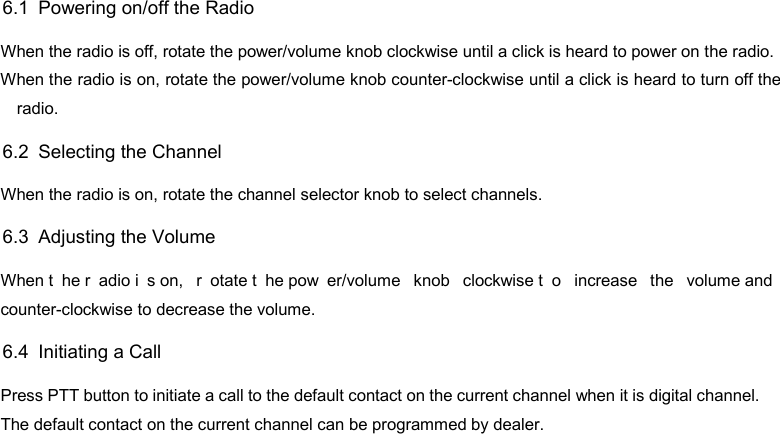 DP585 DMR Two Way Radio                                  User Guide 6.1   Powering on/off the Radio When the radio is off, rotate the power/volume knob clockwise until a click is heard to power on the radio. When the radio is on, rotate the power/volume knob counter-clockwise until a click is heard to turn off the radio. 6.2   Selecting the Channel When the radio is on, rotate the channel selector knob to select channels. 6.3   Adjusting the Volume When t he r adio i s on,  r otate t he pow er/volume knob clockwise t o increase the volume and counter-clockwise to decrease the volume.   6.4   Initiating a Call Press PTT button to initiate a call to the default contact on the current channel when it is digital channel. The default contact on the current channel can be programmed by dealer.  