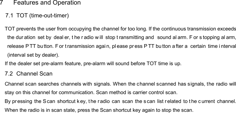 DP585 DMR Two Way Radio                                  User Guide   7  Features and Operation 7.1   TOT (time-out-timer) TOT prevents the user from occupying the channel for too long. If the continuous transmission exceeds the dur ation set by  deal er, t he r adio w ill stop t ransmitting and  sound al arm. F or s topping al arm, release P TT bu tton. F or t ransmission agai n, pl ease pr ess P TT bu tton a fter a  certain time i nterval (interval set by dealer). If the dealer set pre-alarm feature, pre-alarm will sound before TOT time is up. 7.2   Channel Scan Channel scan searches channels with signals. When the channel scanned has signals, the radio will stay on this channel for communication. Scan method is carrier control scan. By pr essing the S can shortcut k ey, t he r adio can scan the s can list r elated to t he c urrent channel. When the radio is in scan state, press the Scan shortcut key again to stop the scan.  