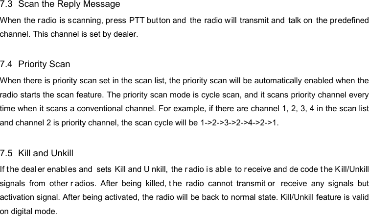 DP585 DMR Two Way Radio                                 User Guide 7.3   Scan the Reply Message When the radio is scanning, pr ess PTT button and the radio will transmit and talk on the predefined channel. This channel is set by dealer.  7.4   Priority Scan When there is priority scan set in the scan list, the priority scan will be automatically enabled when the radio starts the scan feature. The priority scan mode is cycle scan, and it scans priority channel every time when it scans a conventional channel. For example, if there are channel 1, 2, 3, 4 in the scan list and channel 2 is priority channel, the scan cycle will be 1-&gt;2-&gt;3-&gt;2-&gt;4-&gt;2-&gt;1.    7.5   Kill and Unkill If t he deal er enabl es and  sets Kill and U nkill, the radio i s abl e to r eceive and de code t he K ill/Unkill signals from other r adios. After being killed, t he radio cannot transmit or  receive any signals but activation signal. After being activated, the radio will be back to normal state. Kill/Unkill feature is valid on digital mode. 10  