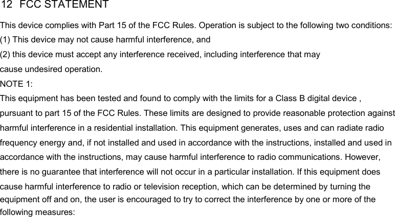 DP585 DMR Two Way Radio           User Guide 12  FCC STATEMENT This device complies with Part 15 of the FCC Rules. Operation is subject to the following two conditions: (1) This device may not cause harmful interference, and (2) this device must accept any interference received, including interference that may cause undesired operation. NOTE 1:   This equipment has been tested and found to comply with the limits for a Class B digital device , pursuant to part 15 of the FCC Rules. These limits are designed to provide reasonable protection against  harmful interference in a residential installation. This equipment generates, uses and can radiate radio    frequency energy and, if not installed and used in accordance with the instructions, installed and used in    accordance with the instructions, may cause harmful interference to radio communications. However,    there is no guarantee that interference will not occur in a particular installation. If this equipment does    cause harmful interference to radio or television reception, which can be determined by turning the    equipment off and on, the user is encouraged to try to correct the interference by one or more of the  following measures:22 