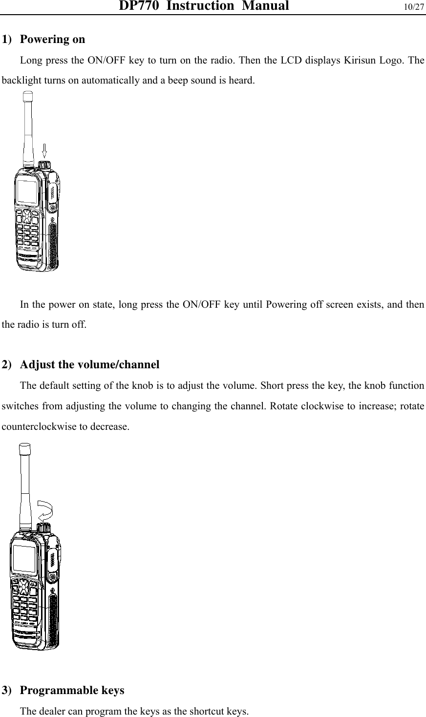 DP770 Instruction Manual                10/27 1) Powering on Long press the ON/OFF key to turn on the radio. Then the LCD displays Kirisun Logo. The backlight turns on automatically and a beep sound is heard.              In the power on state, long press the ON/OFF key until Powering off screen exists, and then the radio is turn off.    2) Adjust the volume/channel   The default setting of the knob is to adjust the volume. Short press the key, the knob function switches from adjusting the volume to changing the channel. Rotate clockwise to increase; rotate counterclockwise to decrease.               3) Programmable keys   The dealer can program the keys as the shortcut keys.   