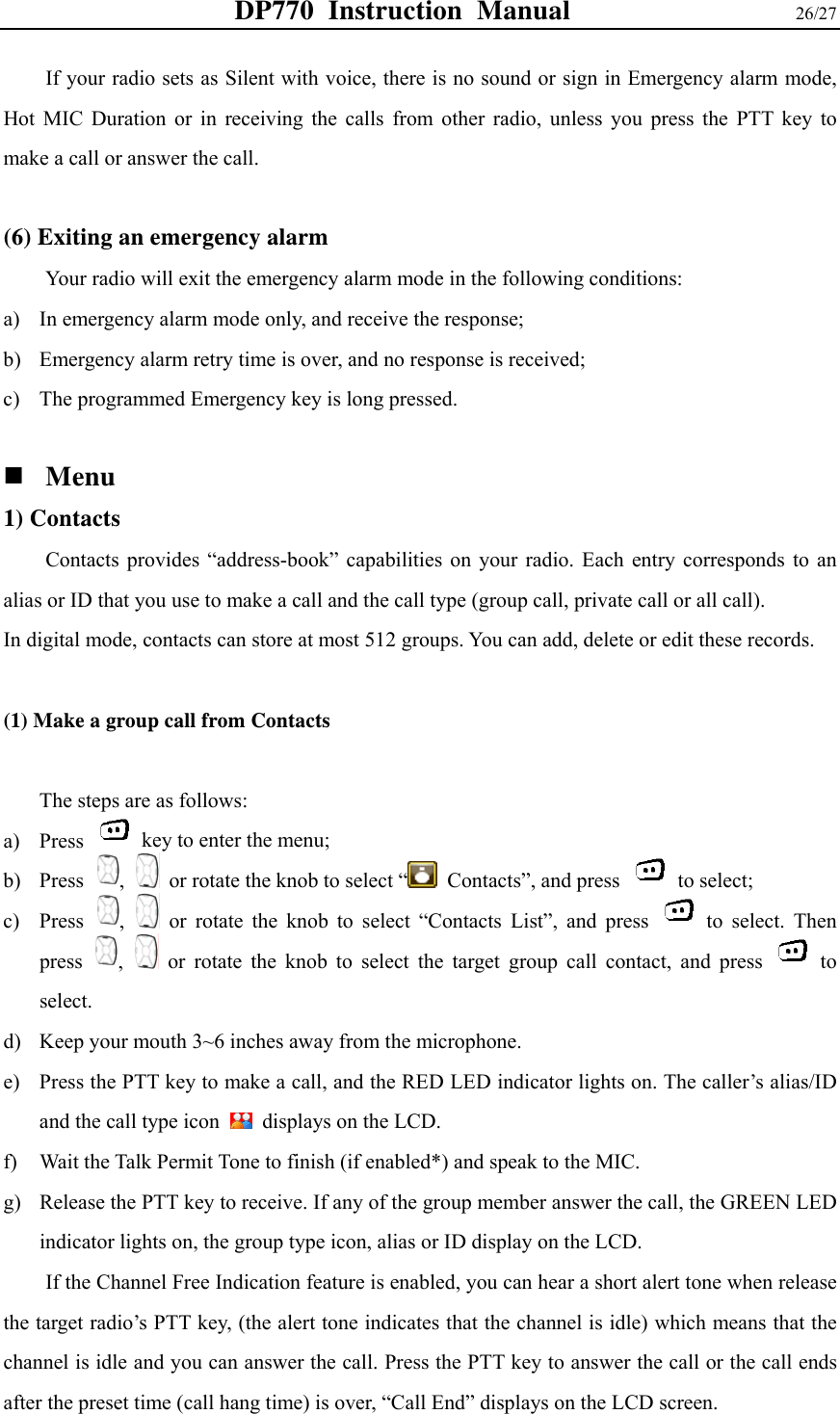 DP770 Instruction Manual                26/27 If your radio sets as Silent with voice, there is no sound or sign in Emergency alarm mode, Hot MIC Duration or in receiving the calls from other radio, unless you press the PTT key to make a call or answer the call.  (6) Exiting an emergency alarm   Your radio will exit the emergency alarm mode in the following conditions: a) In emergency alarm mode only, and receive the response; b) Emergency alarm retry time is over, and no response is received; c) The programmed Emergency key is long pressed.     Menu  1) Contacts   Contacts provides “address-book” capabilities on your radio. Each entry corresponds to an alias or ID that you use to make a call and the call type (group call, private call or all call). In digital mode, contacts can store at most 512 groups. You can add, delete or edit these records.    (1) Make a group call from Contacts    The steps are as follows: a) Press    key to enter the menu; b) Press  ,   or rotate the knob to select “  Contacts”, and press   to select; c) Press  ,   or rotate the knob to select “Contacts List”, and press   to select. Then press  ,   or rotate the knob to select the target group call contact, and press   to select. d) Keep your mouth 3~6 inches away from the microphone.   e) Press the PTT key to make a call, and the RED LED indicator lights on. The caller’s alias/ID and the call type icon    displays on the LCD.   f) Wait the Talk Permit Tone to finish (if enabled*) and speak to the MIC. g) Release the PTT key to receive. If any of the group member answer the call, the GREEN LED indicator lights on, the group type icon, alias or ID display on the LCD.   If the Channel Free Indication feature is enabled, you can hear a short alert tone when release the target radio’s PTT key, (the alert tone indicates that the channel is idle) which means that the channel is idle and you can answer the call. Press the PTT key to answer the call or the call ends after the preset time (call hang time) is over, “Call End” displays on the LCD screen.   