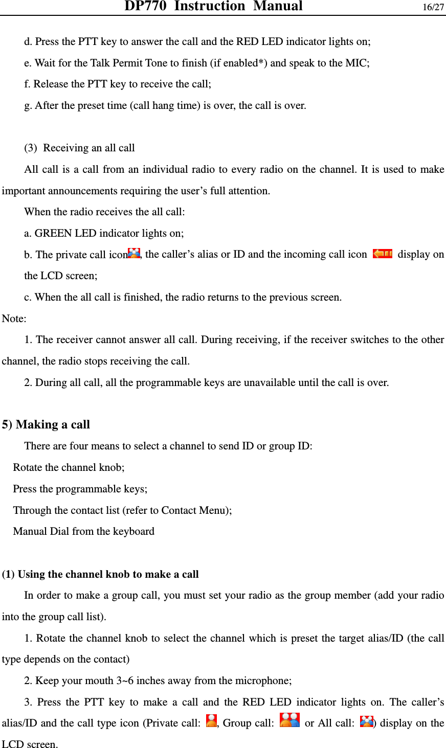 DP770 Instruction Manual                16/27 d. Press the PTT key to answer the call and the RED LED indicator lights on; e. Wait for the Talk Permit Tone to finish (if enabled*) and speak to the MIC; f. Release the PTT key to receive the call; g. After the preset time (call hang time) is over, the call is over.    (3) Receiving an all call   All call is a call from an individual radio to every radio on the channel. It is used to make important announcements requiring the user’s full attention.   When the radio receives the all call: a. GREEN LED indicator lights on; b. The private call icon , the caller’s alias or ID and the incoming call icon   display on the LCD screen; c. When the all call is finished, the radio returns to the previous screen. Note:         1. The receiver cannot answer all call. During receiving, if the receiver switches to the other channel, the radio stops receiving the call.   2. During all call, all the programmable keys are unavailable until the call is over.    5) Making a call   There are four means to select a channel to send ID or group ID:   Rotate the channel knob;   Press the programmable keys;     Through the contact list (refer to Contact Menu);     Manual Dial from the keyboard  (1) Using the channel knob to make a call   In order to make a group call, you must set your radio as the group member (add your radio into the group call list). 1. Rotate the channel knob to select the channel which is preset the target alias/ID (the call type depends on the contact) 2. Keep your mouth 3~6 inches away from the microphone; 3. Press the PTT key to make a call and the RED LED indicator lights on. The caller’s alias/ID and the call type icon (Private call:  , Group call:    or All call:  ) display on the LCD screen.   