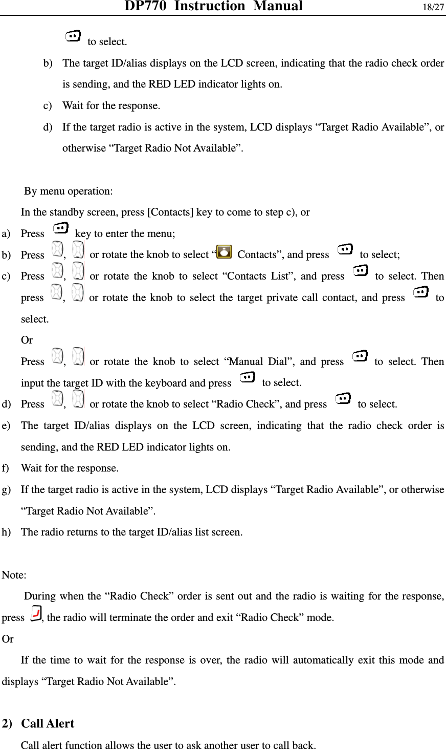 DP770 Instruction Manual                18/27  to select. b) The target ID/alias displays on the LCD screen, indicating that the radio check order is sending, and the RED LED indicator lights on. c) Wait for the response.   d) If the target radio is active in the system, LCD displays “Target Radio Available”, or otherwise “Target Radio Not Available”.  By menu operation: In the standby screen, press [Contacts] key to come to step c), or   a) Press    key to enter the menu; b) Press  ,   or rotate the knob to select “  Contacts”, and press   to select; c) Press  ,   or rotate the knob to select “Contacts List”, and press   to select. Then press  ,   or rotate the knob to select the target private call contact, and press   to select. Or  Press  ,   or rotate the knob to select “Manual Dial”, and press   to select. Then input the target ID with the keyboard and press   to select. d) Press  ,   or rotate the knob to select “Radio Check”, and press   to select.  e) The target ID/alias displays on the LCD screen, indicating that the radio check order is sending, and the RED LED indicator lights on. f) Wait for the response.   g) If the target radio is active in the system, LCD displays “Target Radio Available”, or otherwise “Target Radio Not Available”. h) The radio returns to the target ID/alias list screen.  Note: During when the “Radio Check” order is sent out and the radio is waiting for the response, press  , the radio will terminate the order and exit “Radio Check” mode.   Or  If the time to wait for the response is over, the radio will automatically exit this mode and displays “Target Radio Not Available”.  2) Call Alert Call alert function allows the user to ask another user to call back.   