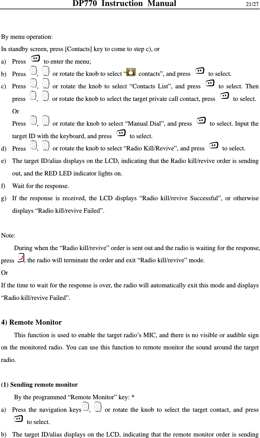 DP770 Instruction Manual                21/27  By menu operation: In standby screen, press [Contacts] key to come to step c), or   a) Press    to enter the menu; b) Press  ,   or rotate the knob to select “   contacts”, and press   to select.  c) Press  ,   or rotate the knob to select “Contacts List”, and press   to select. Then press  ,   or rotate the knob to select the target private call contact, press   to select.  Or  Press  ,   or rotate the knob to select “Manual Dial”, and press    to select. Input the target ID with the keyboard, and press   to select. d) Press  ,   or rotate the knob to select “Radio Kill/Revive”, and press   to select. e) The target ID/alias displays on the LCD, indicating that the Radio kill/revive order is sending out, and the RED LED indicator lights on.   f) Wait for the response.   g) If the response is received, the LCD displays “Radio kill/revive Successful”, or otherwise displays “Radio kill/revive Failed”.  Note: During when the “Radio kill/revive” order is sent out and the radio is waiting for the response, press  , the radio will terminate the order and exit “Radio kill/revive” mode.   Or  If the time to wait for the response is over, the radio will automatically exit this mode and displays “Radio kill/revive Failed”.    4) Remote Monitor     This function is used to enable the target radio’s MIC, and there is no visible or audible sign on the monitored radio. You can use this function to remote monitor the sound around the target radio.   (1) Sending remote monitor     By the programmed “Remote Monitor” key: * a) Press the navigation keys ,   or rotate the knob to select the target contact, and press  to select.  b) The target ID/alias displays on the LCD, indicating that the remote monitor order is sending 