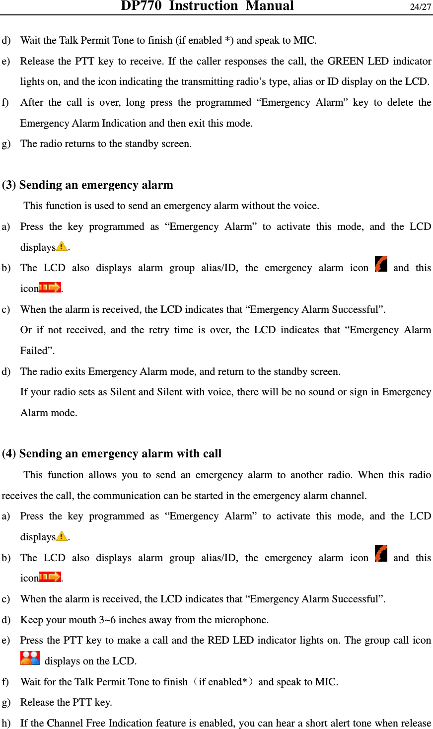 DP770 Instruction Manual                24/27 d) Wait the Talk Permit Tone to finish (if enabled *) and speak to MIC. e) Release the PTT key to receive. If the caller responses the call, the GREEN LED indicator lights on, and the icon indicating the transmitting radio’s type, alias or ID display on the LCD.   f) After the call is over, long press the programmed “Emergency Alarm” key to delete the Emergency Alarm Indication and then exit this mode.   g) The radio returns to the standby screen.    (3) Sending an emergency alarm     This function is used to send an emergency alarm without the voice.   a) Press the key programmed as “Emergency Alarm” to activate this mode, and the LCD displays . b) The LCD also displays alarm group alias/ID, the emergency alarm icon   and this icon . c) When the alarm is received, the LCD indicates that “Emergency Alarm Successful”.   Or if not received, and the retry time is over, the LCD indicates that “Emergency Alarm Failed”. d) The radio exits Emergency Alarm mode, and return to the standby screen.   If your radio sets as Silent and Silent with voice, there will be no sound or sign in Emergency Alarm mode.  (4) Sending an emergency alarm with call   This function allows you to send an emergency alarm to another radio. When this radio receives the call, the communication can be started in the emergency alarm channel.   a) Press the key programmed as “Emergency Alarm” to activate this mode, and the LCD displays . b) The LCD also displays alarm group alias/ID, the emergency alarm icon   and this icon . c) When the alarm is received, the LCD indicates that “Emergency Alarm Successful”.   d) Keep your mouth 3~6 inches away from the microphone.   e) Press the PTT key to make a call and the RED LED indicator lights on. The group call icon   displays on the LCD. f) Wait for the Talk Permit Tone to finish（if enabled*）and speak to MIC. g) Release the PTT key.   h) If the Channel Free Indication feature is enabled, you can hear a short alert tone when release 