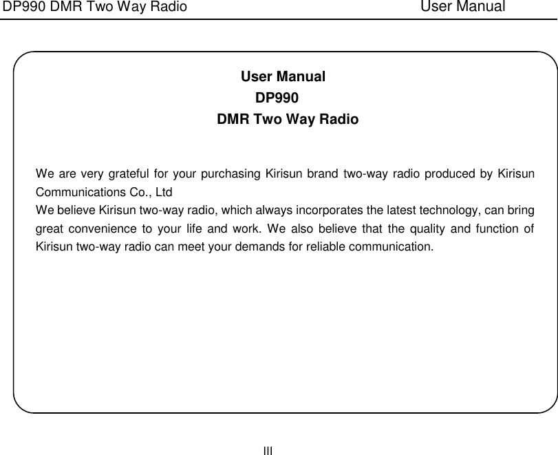 DP990 DMR Two Way Radio                               User Manual III    User Manual DP990 DMR Two Way Radio   We are very grateful for your purchasing Kirisun brand two-way radio produced by Kirisun Communications Co., Ltd We believe Kirisun two-way radio, which always incorporates the latest technology, can bring great convenience to your  life and  work.  We also  believe that  the quality  and  function of Kirisun two-way radio can meet your demands for reliable communication. 
