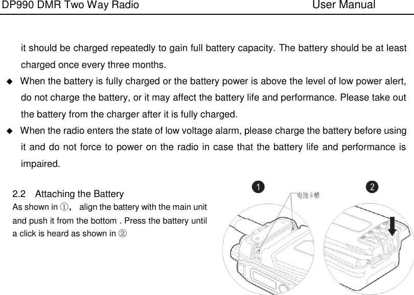 DP990 DMR Two Way Radio                               User Manual      it should be charged repeatedly to gain full battery capacity. The battery should be at least charged once every three months.  When the battery is fully charged or the battery power is above the level of low power alert, do not charge the battery, or it may affect the battery life and performance. Please take out the battery from the charger after it is fully charged.  When the radio enters the state of low voltage alarm, please charge the battery before using it and do not force to power on the radio in case that the battery life and performance is impaired.  2.2  Attaching the Battery   As shown in ①，  align the battery with the main unit and push it from the bottom . Press the battery until a click is heard as shown in ②      